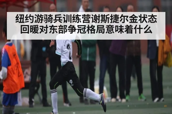 纽约游骑兵训练营谢斯捷尔金状态回暖对东部争冠格局意味着什么